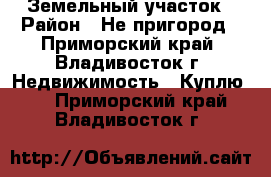 Земельный участок › Район ­ Не пригород - Приморский край, Владивосток г. Недвижимость » Куплю   . Приморский край,Владивосток г.